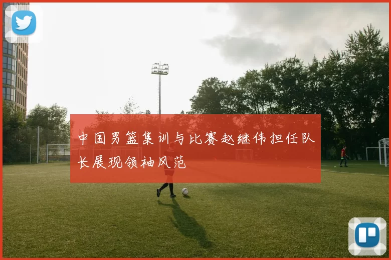 中国男篮集训与比赛赵继伟担任队长展现领袖风范
