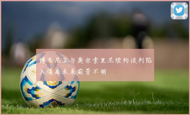 博洛尼亚与奥尔索里尼续约谈判陷入僵局未来前景不明