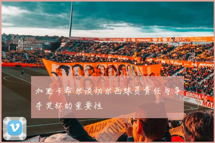 加里卡希尔谈切尔西球员责任与争夺奖杯的重要性