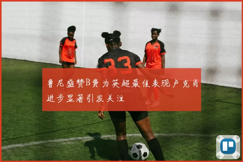 鲁尼盛赞B费为英超最佳表现卢克肖进步显著引发关注