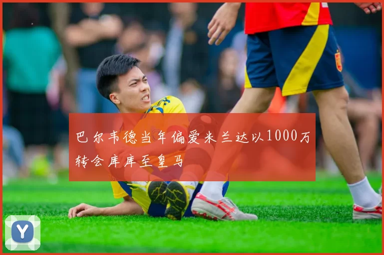 巴尔韦德当年偏爱米兰达以1000万转会库库至皇马