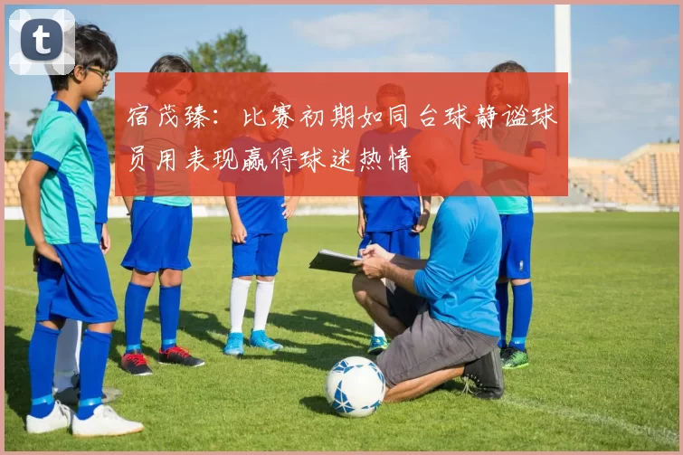 宿茂臻：比赛初期如同台球静谧球员用表现赢得球迷热情