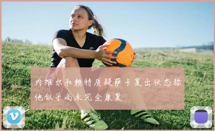 内维尔和赖特质疑萨卡复出状态称他似乎尚未完全康复