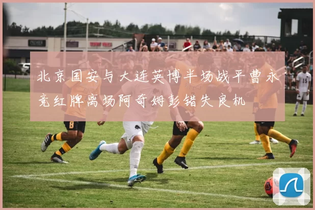 北京国安与大连英博半场战平曹永竞红牌离场阿奇姆彭错失良机