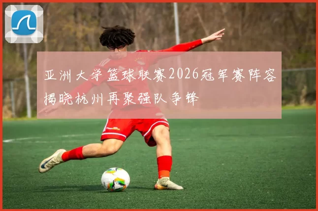 亚洲大学篮球联赛2026冠军赛阵容揭晓杭州再聚强队争锋