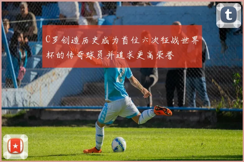 C罗创造历史成为首位六次征战世界杯的传奇球员并追求更高荣誉