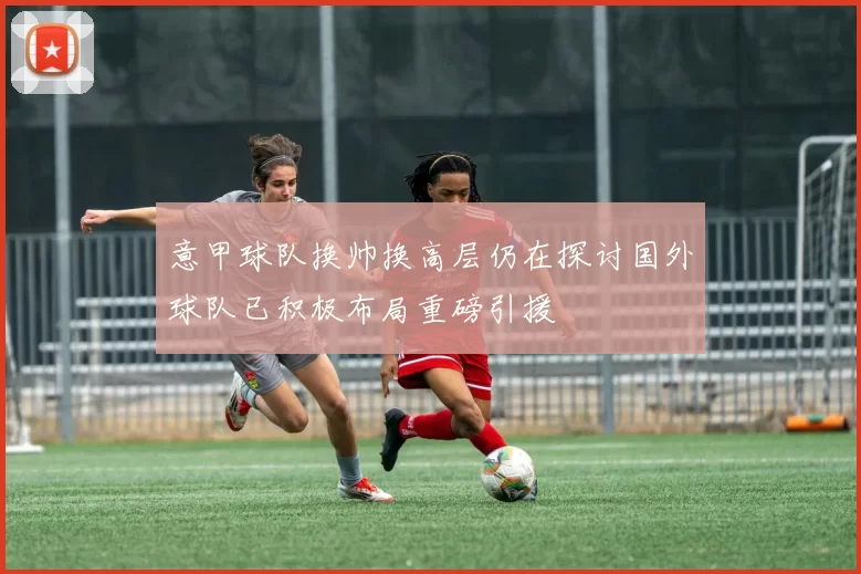意甲球队换帅换高层仍在探讨国外球队已积极布局重磅引援