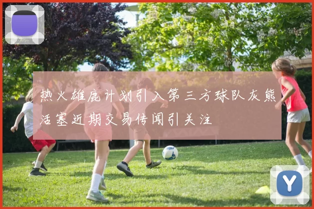 热火雄鹿计划引入第三方球队灰熊活塞近期交易传闻引关注