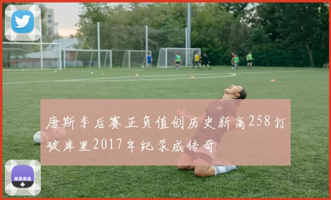 唐斯季后赛正负值创历史新高258打破库里2017年纪录成传奇
