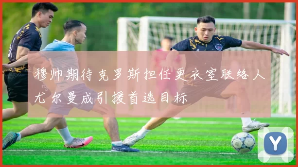 穆帅期待克罗斯担任更衣室联络人尤尔曼成引援首选目标