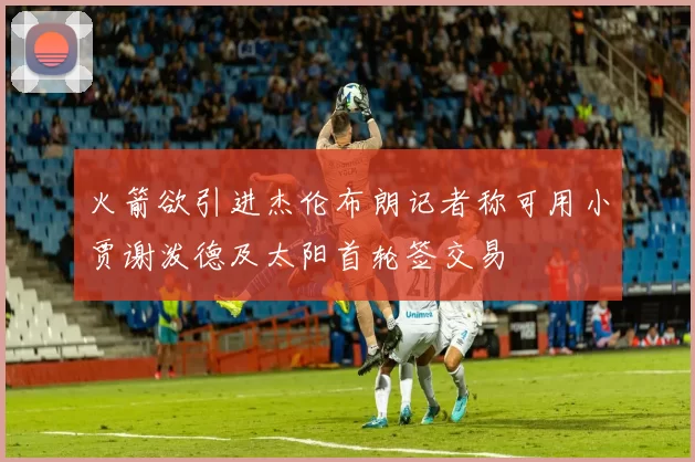 火箭欲引进杰伦布朗记者称可用小贾谢泼德及太阳首轮签交易