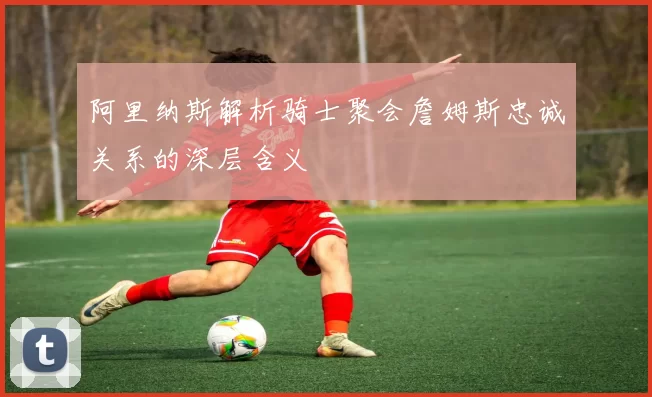 阿里纳斯解析骑士聚会詹姆斯忠诚关系的深层含义