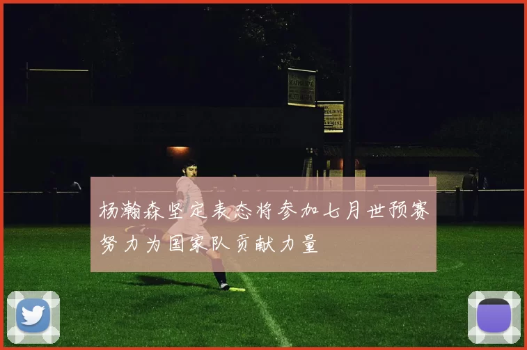 杨瀚森坚定表态将参加七月世预赛努力为国家队贡献力量
