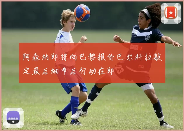 阿森纳即将向巴黎报价巴尔科拉敲定最后细节后行动在即