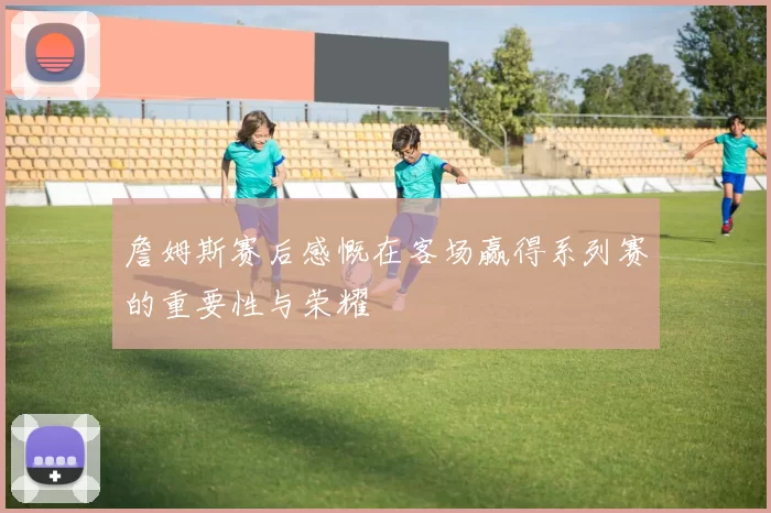 詹姆斯赛后感慨在客场赢得系列赛的重要性与荣耀