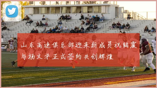 山东高速俱乐部迎来新成员祝铭震与杨文学正式签约共创辉煌