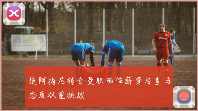 楚阿梅尼转会曼联面临薪资与皇马态度双重挑战