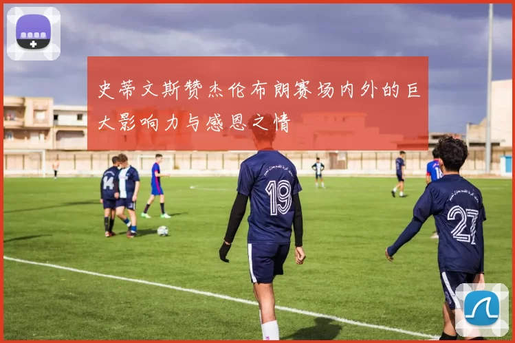 史蒂文斯赞杰伦布朗赛场内外的巨大影响力与感恩之情