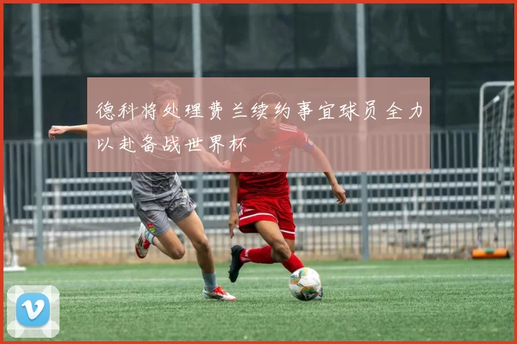 德科将处理费兰续约事宜球员全力以赴备战世界杯