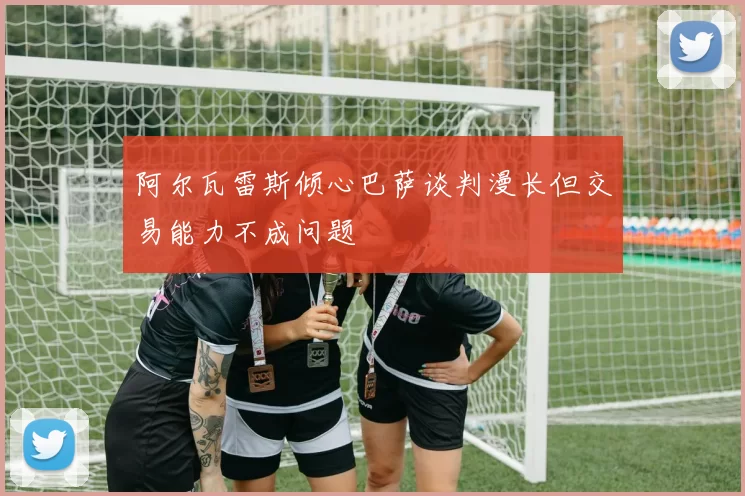 阿尔瓦雷斯倾心巴萨谈判漫长但交易能力不成问题