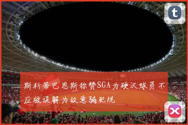 斯科蒂巴恩斯称赞SGA为硬汉球员不应被误解为故意骗犯规