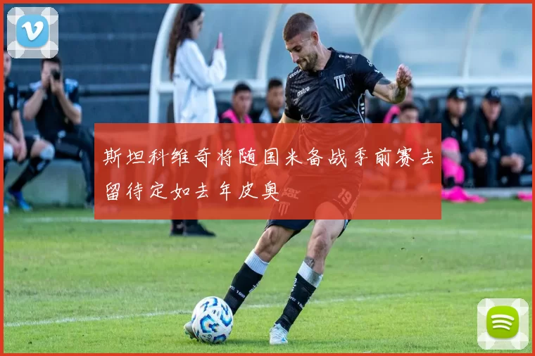 斯坦科维奇将随国米备战季前赛去留待定如去年皮奥